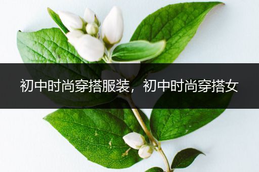 初中时尚穿搭服装，初中时尚穿搭女