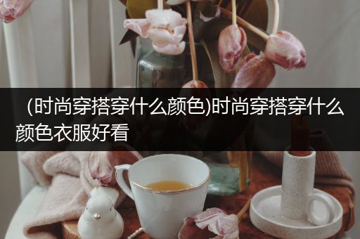 （时尚穿搭穿什么颜色)时尚穿搭穿什么颜色衣服好看