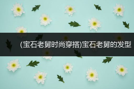 （宝石老舅时尚穿搭)宝石老舅的发型