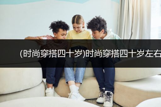 （时尚穿搭四十岁)时尚穿搭四十岁左右