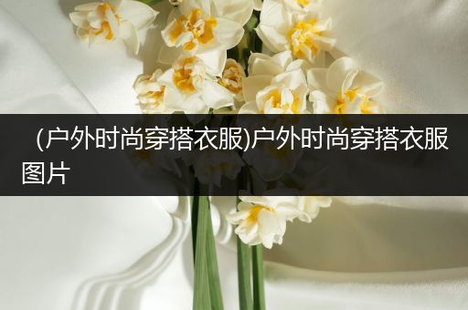 （户外时尚穿搭衣服)户外时尚穿搭衣服图片