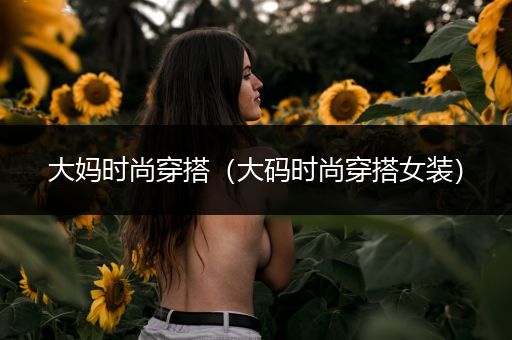 大妈时尚穿搭（大码时尚穿搭女装）