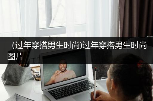 （过年穿搭男生时尚)过年穿搭男生时尚图片