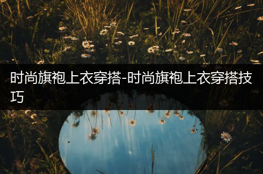 时尚旗袍上衣穿搭-时尚旗袍上衣穿搭技巧