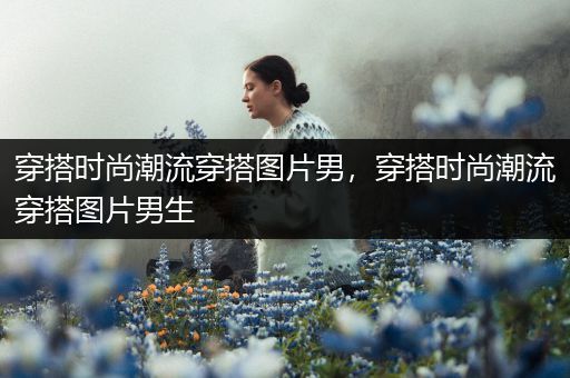 穿搭时尚潮流穿搭图片男，穿搭时尚潮流穿搭图片男生