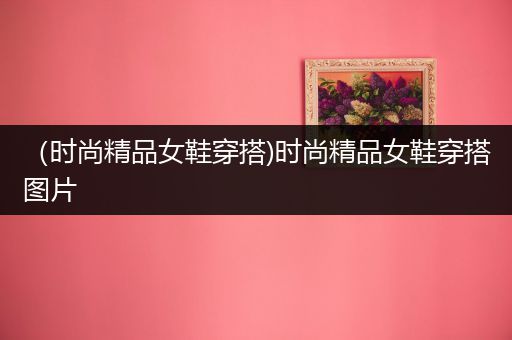 （时尚精品女鞋穿搭)时尚精品女鞋穿搭图片