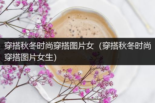 穿搭秋冬时尚穿搭图片女（穿搭秋冬时尚穿搭图片女生）