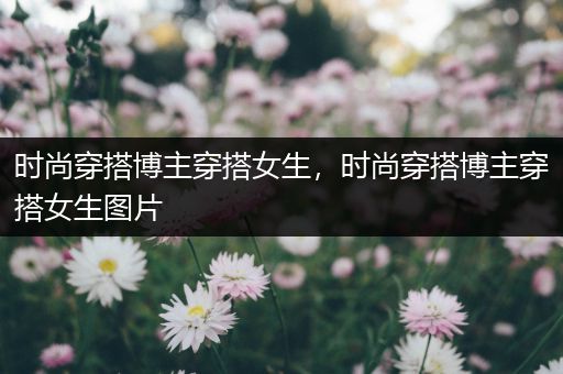 时尚穿搭博主穿搭女生，时尚穿搭博主穿搭女生图片