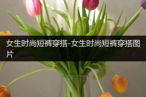 女生时尚短裤穿搭-女生时尚短裤穿搭图片