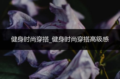 健身时尚穿搭_健身时尚穿搭高级感