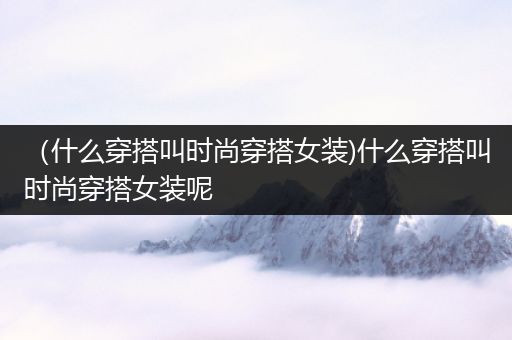 （什么穿搭叫时尚穿搭女装)什么穿搭叫时尚穿搭女装呢