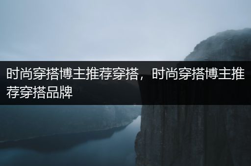 时尚穿搭博主推荐穿搭，时尚穿搭博主推荐穿搭品牌