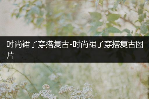 时尚裙子穿搭复古-时尚裙子穿搭复古图片