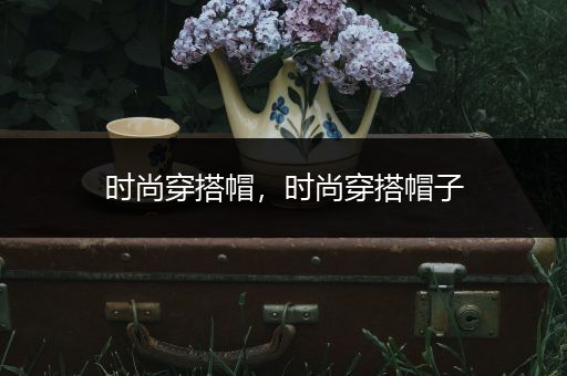 时尚穿搭帽，时尚穿搭帽子