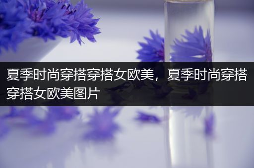 夏季时尚穿搭穿搭女欧美，夏季时尚穿搭穿搭女欧美图片