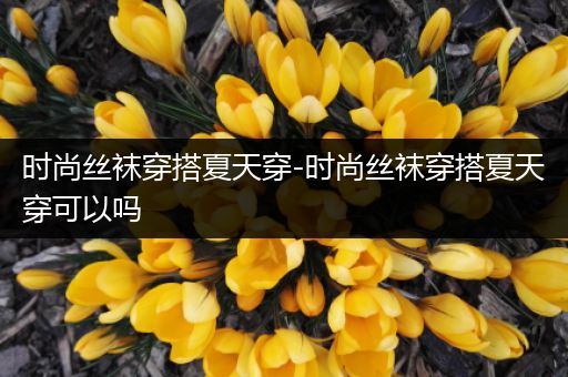 时尚丝袜穿搭夏天穿-时尚丝袜穿搭夏天穿可以吗