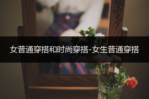 女普通穿搭和时尚穿搭-女生普通穿搭