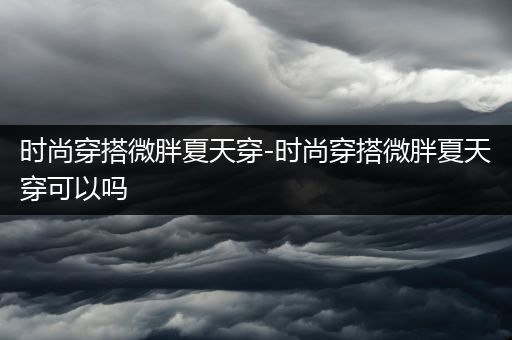 时尚穿搭微胖夏天穿-时尚穿搭微胖夏天穿可以吗