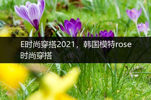 E时尚穿搭2021，韩国模特rose时尚穿搭