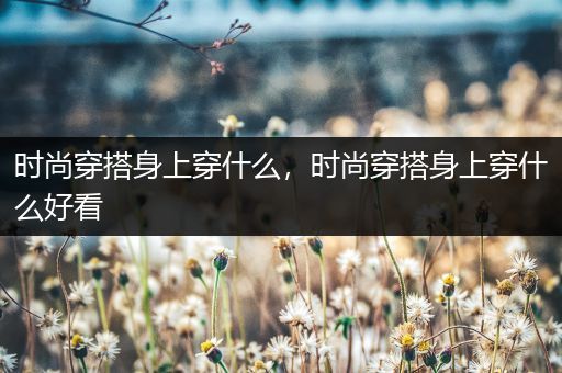 时尚穿搭身上穿什么，时尚穿搭身上穿什么好看