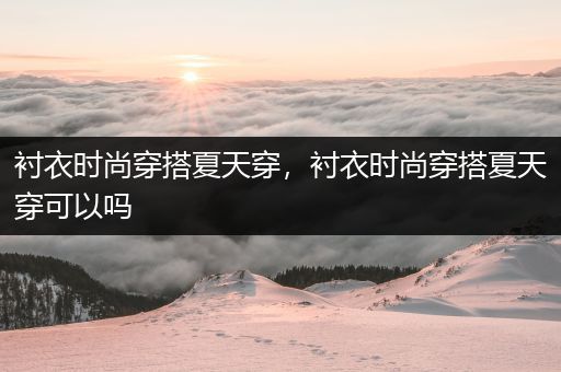 衬衣时尚穿搭夏天穿，衬衣时尚穿搭夏天穿可以吗