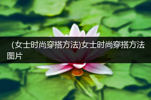 （女士时尚穿搭方法)女士时尚穿搭方法图片