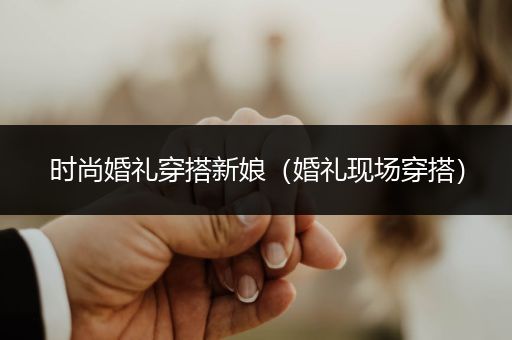 时尚婚礼穿搭新娘（婚礼现场穿搭）