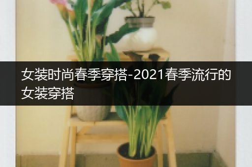 女装时尚春季穿搭-2021春季流行的女装穿搭