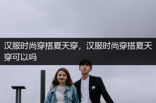 汉服时尚穿搭夏天穿，汉服时尚穿搭夏天穿可以吗