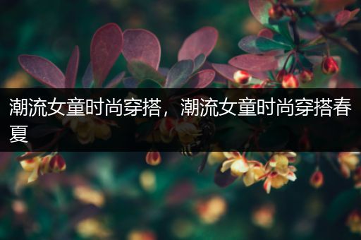 潮流女童时尚穿搭，潮流女童时尚穿搭春夏