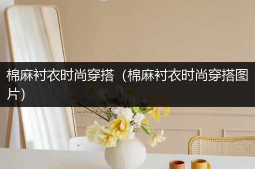 棉麻衬衣时尚穿搭（棉麻衬衣时尚穿搭图片）