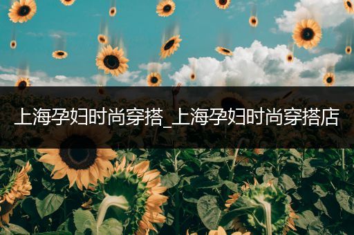 上海孕妇时尚穿搭_上海孕妇时尚穿搭店