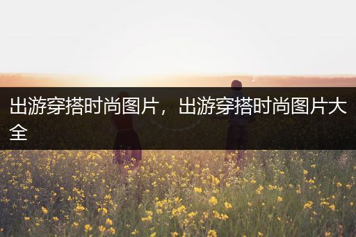 出游穿搭时尚图片，出游穿搭时尚图片大全