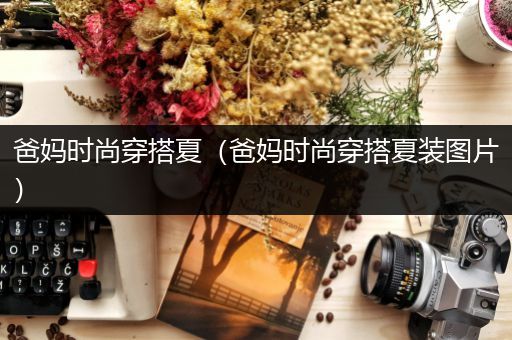 爸妈时尚穿搭夏（爸妈时尚穿搭夏装图片）