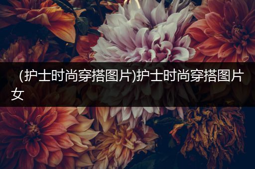 （护士时尚穿搭图片)护士时尚穿搭图片女