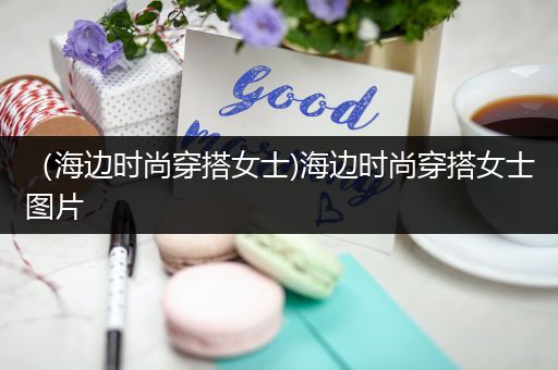 （海边时尚穿搭女士)海边时尚穿搭女士图片