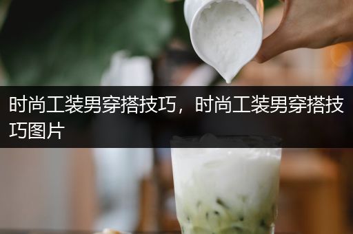 时尚工装男穿搭技巧，时尚工装男穿搭技巧图片