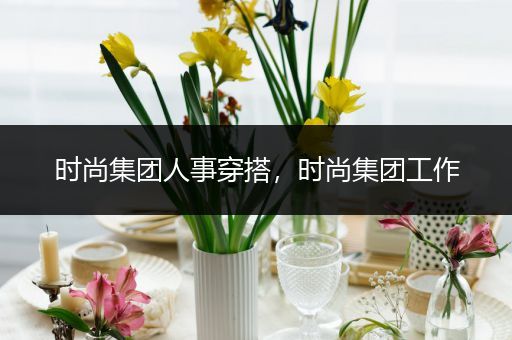 时尚集团人事穿搭，时尚集团工作