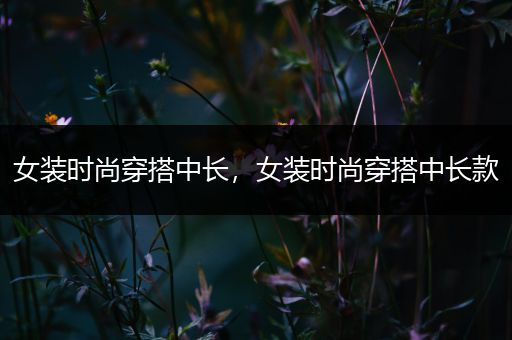 女装时尚穿搭中长，女装时尚穿搭中长款