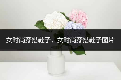 女时尚穿搭鞋子，女时尚穿搭鞋子图片