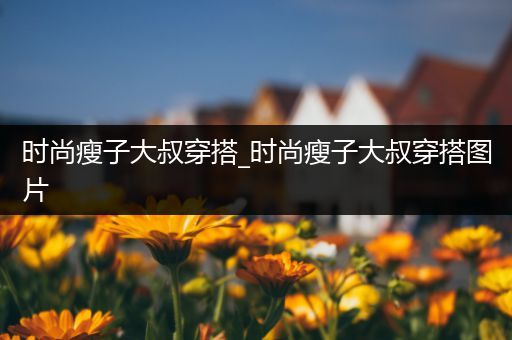 时尚瘦子大叔穿搭_时尚瘦子大叔穿搭图片