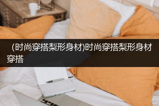 （时尚穿搭梨形身材)时尚穿搭梨形身材穿搭