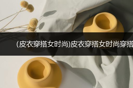 （皮衣穿搭女时尚)皮衣穿搭女时尚穿搭