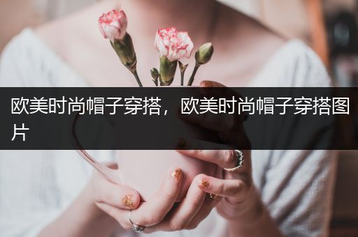 欧美时尚帽子穿搭，欧美时尚帽子穿搭图片