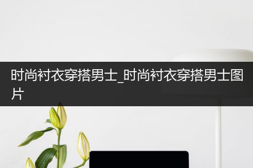 时尚衬衣穿搭男士_时尚衬衣穿搭男士图片