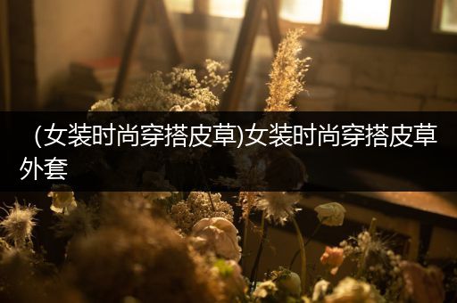 （女装时尚穿搭皮草)女装时尚穿搭皮草外套