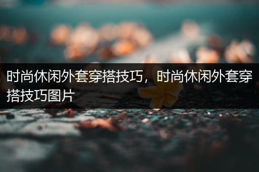 时尚休闲外套穿搭技巧，时尚休闲外套穿搭技巧图片