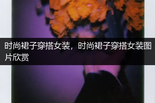 时尚裙子穿搭女装，时尚裙子穿搭女装图片欣赏