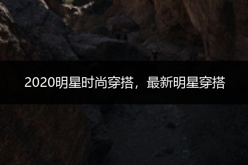 2020明星时尚穿搭，最新明星穿搭