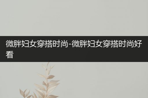 微胖妇女穿搭时尚-微胖妇女穿搭时尚好看